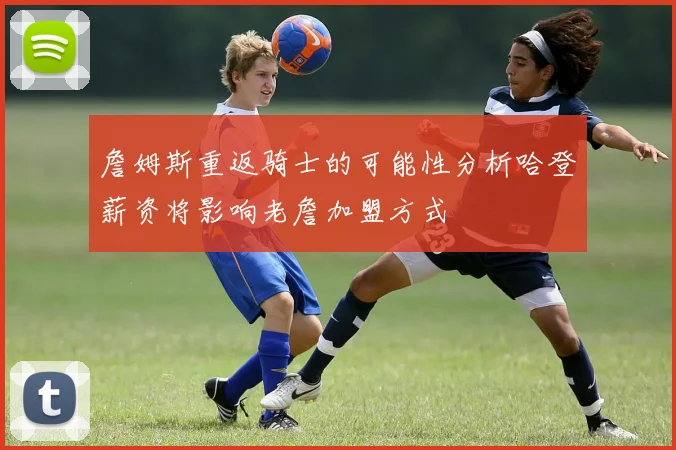 詹姆斯重返骑士的可能性分析哈登薪资将影响老詹加盟方式
