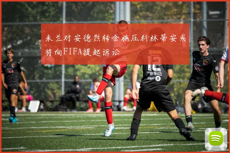 米兰对安德烈转会施压科林蒂安或将向FIFA提起诉讼