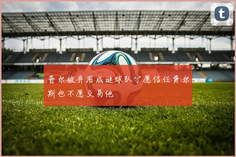 普尔被弃用成谜球队宁愿信任费尔斯也不愿交易他