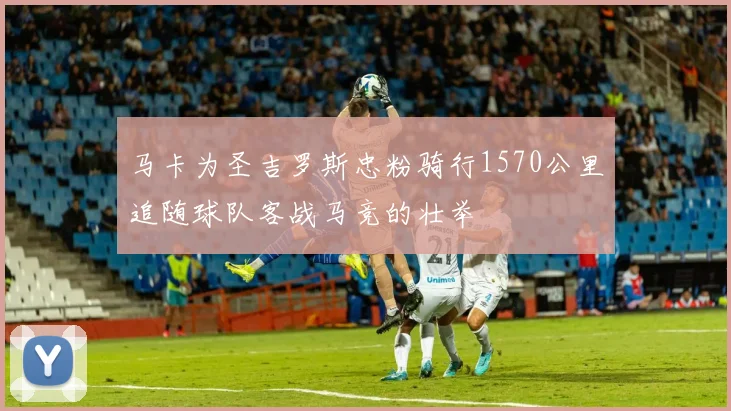 马卡为圣吉罗斯忠粉骑行1570公里追随球队客战马竞的壮举
