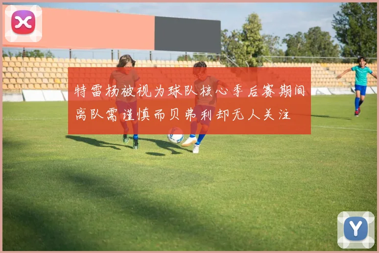 特雷杨被视为球队核心季后赛期间离队需谨慎而贝弗利却无人关注