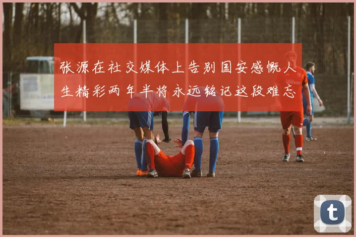 张源在社交媒体上告别国安感慨人生精彩两年半将永远铭记这段难忘故事