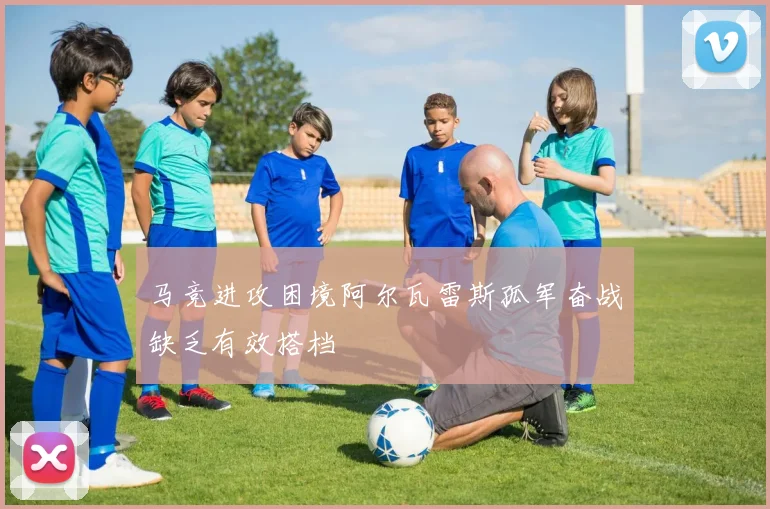马竞进攻困境阿尔瓦雷斯孤军奋战缺乏有效搭档