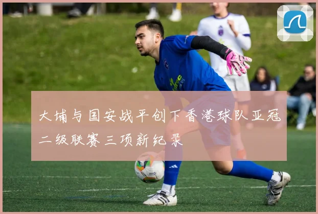 大埔与国安战平创下香港球队亚冠二级联赛三项新纪录