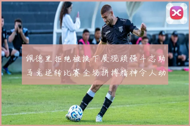 佩德里拒绝被换下展现顽强斗志助马竞逆转比赛全场拼搏精神令人动容