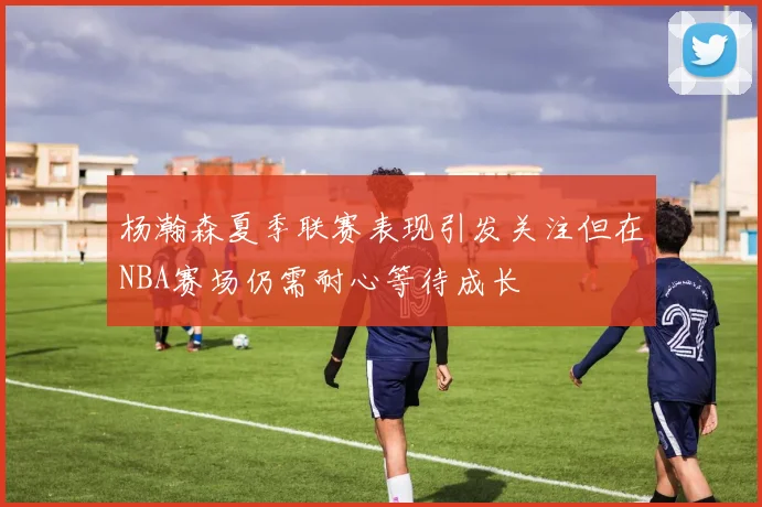 杨瀚森夏季联赛表现引发关注但在NBA赛场仍需耐心等待成长