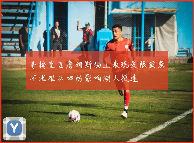 夸梅直言詹姆斯场上表现受限疲惫不堪难以回防影响湖人提速