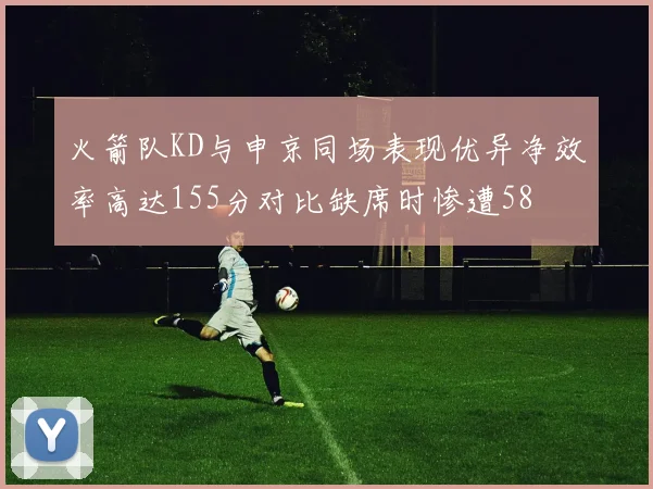 火箭队KD与申京同场表现优异净效率高达155分对比缺席时惨遭58