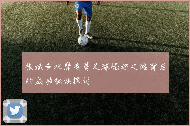 张斌专栏摩洛哥足球崛起之路背后的成功秘诀探讨