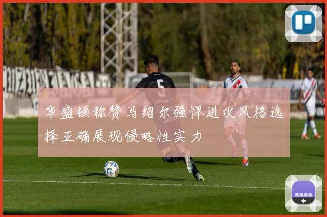 华盛顿称赞马绍尔强悍进攻风格选择正确展现侵略性实力