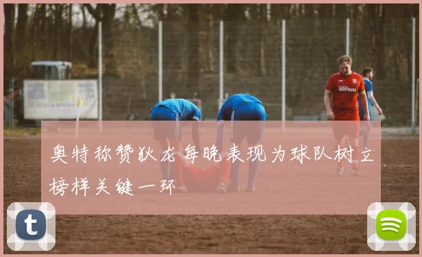 奥特称赞狄龙每晚表现为球队树立榜样关键一环