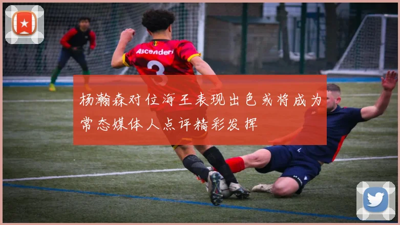 杨瀚森对位海王表现出色或将成为常态媒体人点评精彩发挥