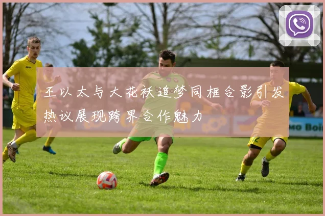 王以太与大花袄追梦同框合影引发热议展现跨界合作魅力