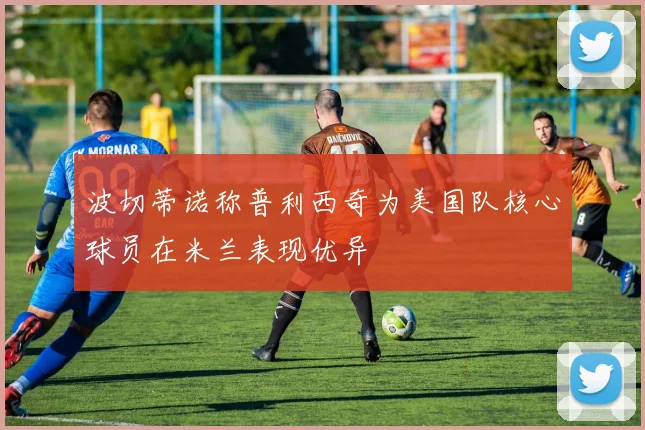 波切蒂诺称普利西奇为美国队核心球员在米兰表现优异