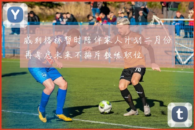 威利格林暂时陪伴家人计划二月份再考虑未来不排斥教练职位