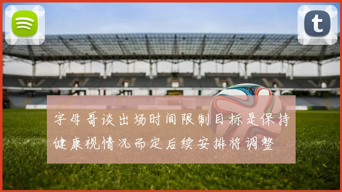 字母哥谈出场时间限制目标是保持健康视情况而定后续安排将调整