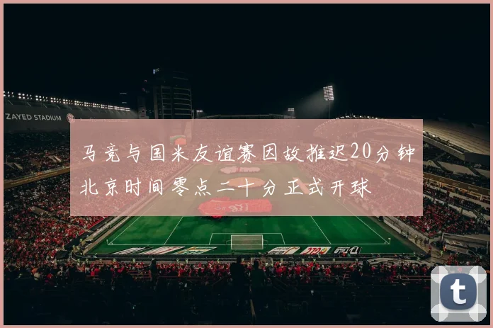 马竞与国米友谊赛因故推迟20分钟北京时间零点二十分正式开球
