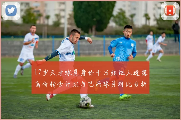17岁天才球员身价千万经纪人透露高价转会计划与巴西球员对比分析