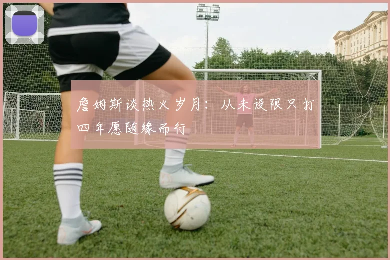 詹姆斯谈热火岁月：从未设限只打四年愿随缘而行