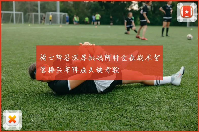 骑士阵容深厚挑战阿特金森战术智慧排兵布阵成关键考验