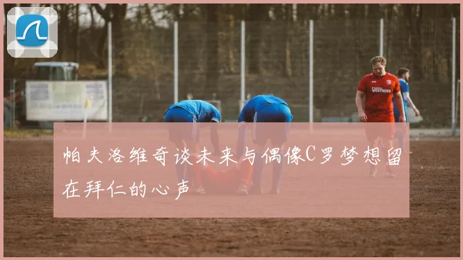 帕夫洛维奇谈未来与偶像C罗梦想留在拜仁的心声