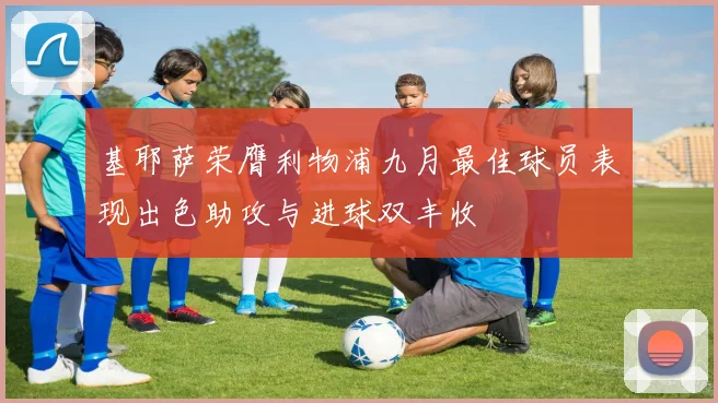 基耶萨荣膺利物浦九月最佳球员表现出色助攻与进球双丰收