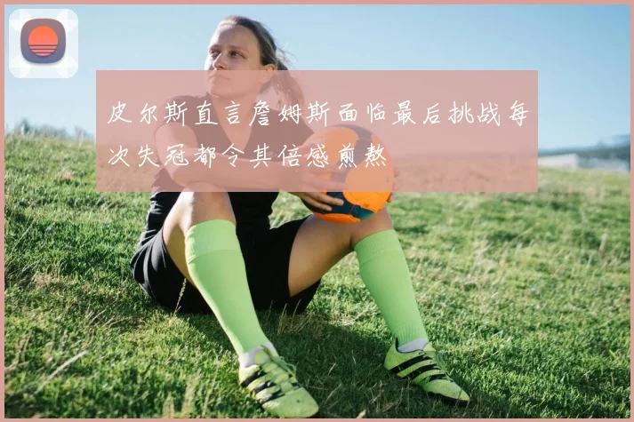皮尔斯直言詹姆斯面临最后挑战每次失冠都令其倍感煎熬
