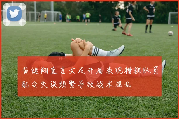 黄健翔直言女足开局表现糟糕队员配合失误频繁导致战术混乱