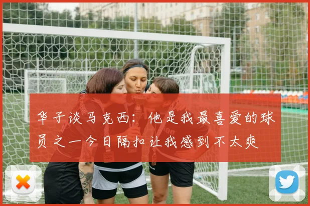 华子谈马克西：他是我最喜爱的球员之一今日隔扣让我感到不太爽