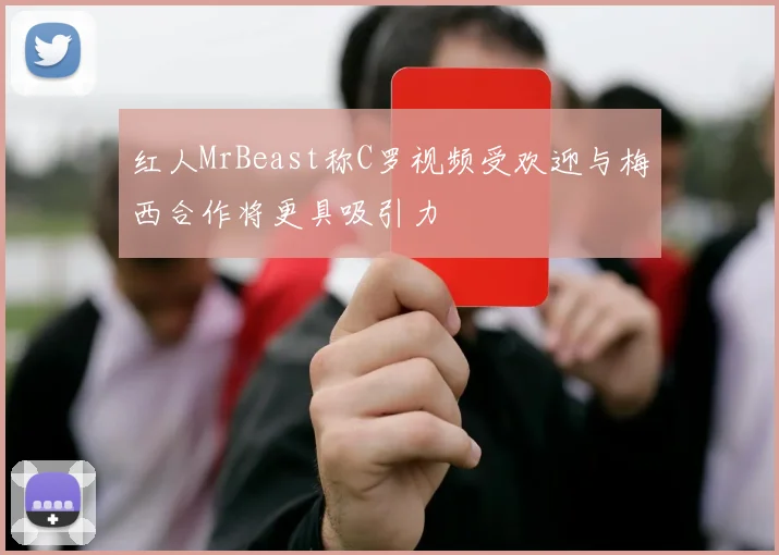 红人MrBeast称C罗视频受欢迎与梅西合作将更具吸引力