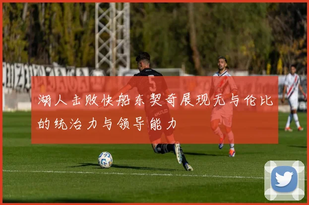 湖人击败快船东契奇展现无与伦比的统治力与领导能力